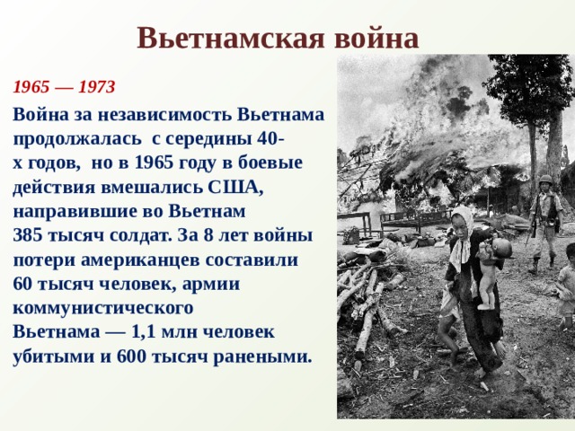 Вьетнамская война 1965 — 1973 Война за независимость Вьетнама продолжалась  с середины 40-х годов,  но в 1965 году в боевые действия вмешались США, направившие во Вьетнам  385 тысяч солдат. За 8 лет войны потери американцев составили 60 тысяч человек, армии коммунистического Вьетнама — 1,1 млн человек убитыми и 600 тысяч ранеными.   