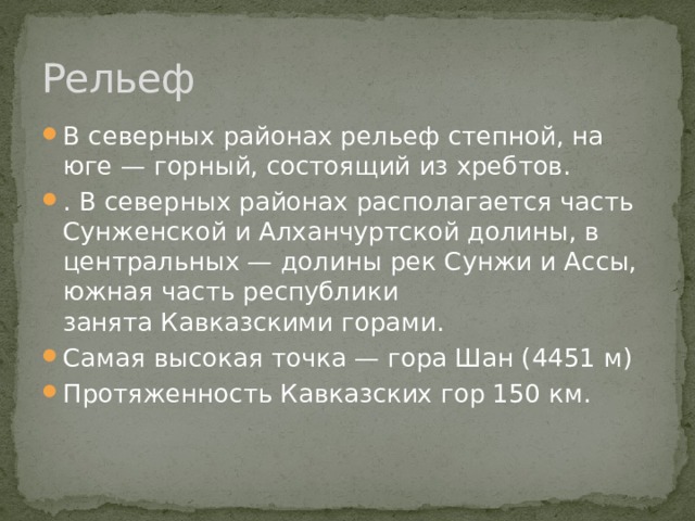 Рельеф В северных районах рельеф степной, на юге — горный, состоящий из хребтов. . В северных районах располагается часть Сунженской и Алханчуртской долины, в центральных — долины рек Сунжи и Ассы, южная часть республики занята Кавказскими горами. Самая высокая точка — гора Шан (4451 м) Протяженность Кавказских гор 150 км. 