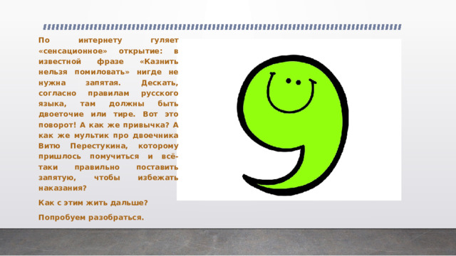 По интернету гуляет «сенсационное» открытие: в известной фразе «Казнить нельзя помиловать» нигде не нужна запятая. Дескать, согласно правилам русского языка, там должны быть двоеточие или тире. Вот это поворот! А как же привычка? А как же мультик про двоечника Витю Перестукина, которому пришлось помучиться и всё-таки правильно поставить запятую, чтобы избежать наказания? Как с этим жить дальше? Попробуем разобраться. 