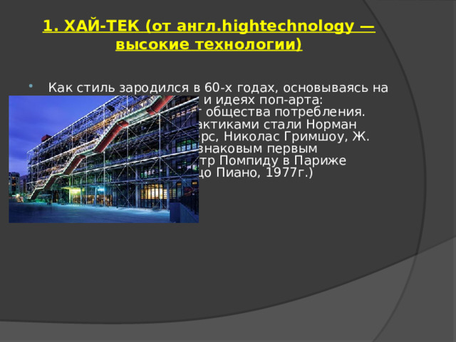  1. ХАЙ-ТЕК (от англ.hightechnology — высокие технологии)   Как стиль зародился в 60-х годах, основываясь на научных достижениях и идеях поп-арта: искусство как продукт общества потребления. Его теоретиками и практиками стали Норман Фостер, Ричард Роджерс, Николас Гримшоу, Ж. Нувель, Д. Пакстон, а знаковым первым сооружением сталЦентр Помпиду в Париже (Ричард Роджерс, Ренцо Пиано, 1977г.) 