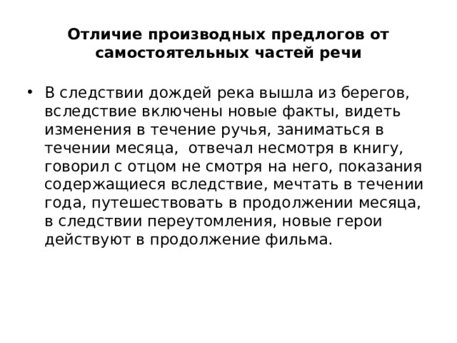 Отличие производных предлогов от самостоятельных частей речи В следствии дождей река вышла из берегов, вследствие включены новые факты, видеть изменения в течение ручья, заниматься в течении месяца, отвечал несмотря в книгу, говорил с отцом не смотря на него, показания содержащиеся вследствие, мечтать в течении года, путешествовать в продолжении месяца, в следствии переутомления, новые герои действуют в продолжение фильма. 