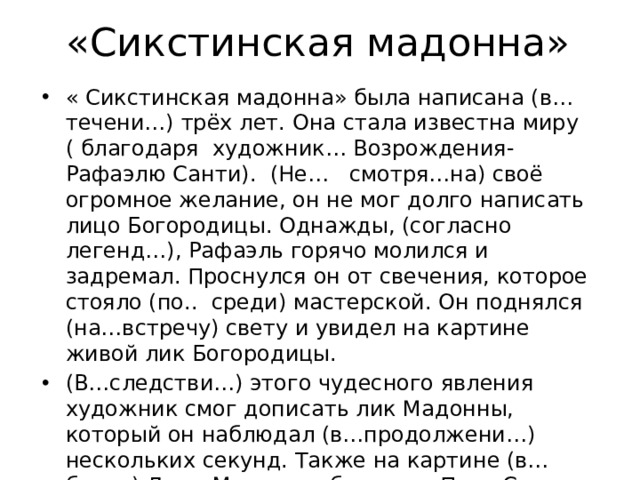 «Сикстинская мадонна» « Сикстинская мадонна» была написана (в…течени…) трёх лет. Она стала известна миру ( благодаря художник… Возрождения- Рафаэлю Санти). (Не… смотря…на) своё огромное желание, он не мог долго написать лицо Богородицы. Однажды, (согласно легенд…), Рафаэль горячо молился и задремал. Проснулся он от свечения, которое стояло (по.. среди) мастерской. Он поднялся (на…встречу) свету и увидел на картине живой лик Богородицы. (В…следстви…) этого чудесного явления художник смог дописать лик Мадонны, который он наблюдал (в…продолжени…) нескольких секунд. Также на картине (в…близи) Девы Марии изображены Папа Сикст четвёртый и святая Варвара. А (около) её ног приютились задумчивые ангелочки. 