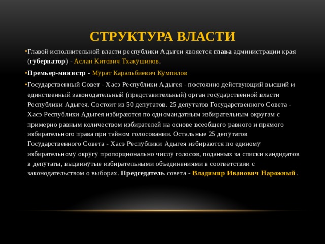 Структура власти Главой исполнительной власти республики Адыгеи является глава администрации края ( губернатор ) - Аслан Китович Тхакушинов . Премьер-министр - Мурат Каральбиевич Кумпилов Государственный Совет - Хасэ Республики Адыгея - постоянно действующий высший и единственный законодательный (представительный) орган государственной власти Республики Адыгея. Состоит из 50 депутатов. 25 депутатов Государственного Совета - Хасэ Республики Адыгея избираются по одномандатным избирательным округам с примерно равным количеством избирателей на основе всеобщего равного и прямого избирательного права при тайном голосовании. Остальные 25 депутатов Государственного Совета - Хасэ Республики Адыгея избираются по единому избирательному округу пропорционально числу голосов, поданных за списки кандидатов в депутаты, выдвинутые избирательными объединениями в соответствии с законодательством о выборах. Председатель совета - Владимир Иванович Нарожный .    