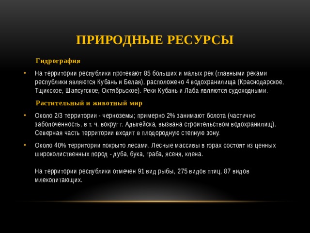 Природные ресурсы  Гидрография На территории республики протекают 85 больших и малых рек (главными реками республики являются Кубань и Белая), расположено 4 водохранилища (Краснодарское, Тщикское, Шапсугское, Октябрьское). Реки Кубань и Лаба являются судоходными.  Растительный и животный мир Около 2/3 территории - черноземы; примерно 2% занимают болота (частично заболоченность, в т. ч. вокруг г. Адыгейска, вызвана строительством водохранилищ). Северная часть территории входит в плодородную степную зону. Около 40% территории покрыто лесами. Лесные массивы в горах состоят из ценных широколиственных пород - дуба, бука, граба, ясеня, клена.   На территории республики отмечен 91 вид рыбы, 275 видов птиц, 87 видов млекопитающих. 