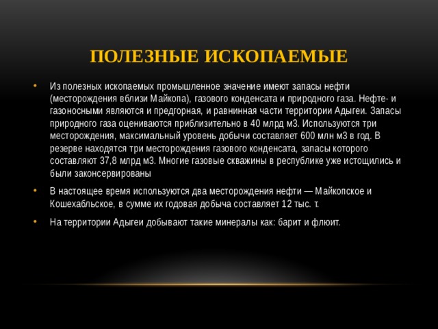 Полезные ископаемые Из полезных ископаемых промышленное значение имеют запасы нефти (месторождения вблизи Майкопа), газового конденсата и природного газа. Нефте- и газоносными являются и предгорная, и равнинная части территории Адыгеи. Запасы природного газа оцениваются приблизительно в 40 млрд м3. Используются три месторождения, максимальный уровень добычи составляет 600 млн м3 в год. В резерве находятся три месторождения газового конденсата, запасы которого составляют 37,8 млрд м3. Многие газовые скважины в республике уже истощились и были законсервированы В настоящее время используются два месторождения нефти — Майкопское и Кошехабльское, в сумме их годовая добыча составляет 12 тыс. т. На территории Адыгеи добывают такие минералы как: барит и флюит. 