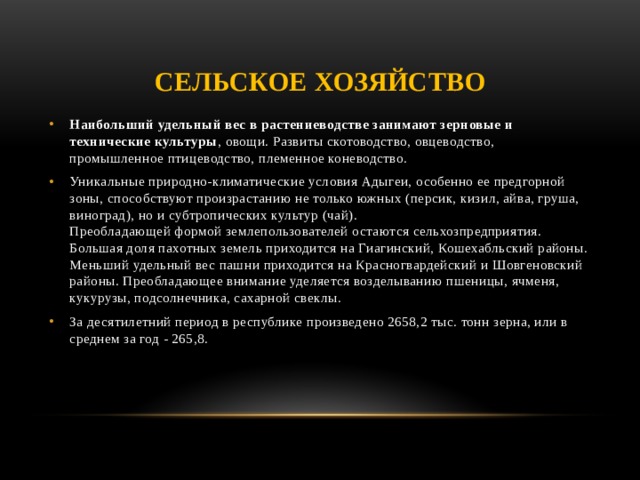 Сельское хозяйство Наибольший удельный вес в растениеводстве занимают зерновые и технические культуры , овощи. Развиты скотоводство, овцеводство, промышленное птицеводство, племенное коневодство. Уникальные природно-климатические условия Адыгеи, особенно ее предгорной зоны, способствуют произрастанию не только южных (персик, кизил, айва, груша, виноград), но и субтропических культур (чай).  Преобладающей формой землепользователей остаются сельхозпредприятия. Большая доля пахотных земель приходится на Гиагинский, Кошехабльский районы. Меньший удельный вес пашни приходится на Красногвардейский и Шовгеновский районы. Преобладающее внимание уделяется возделыванию пшеницы, ячменя, кукурузы, подсолнечника, сахарной свеклы. За десятилетний период в республике произведено 2658,2 тыс. тонн зерна, или в среднем за год - 265,8.     