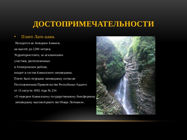 Достопримечательности Плато Лаго-наки.  Находится на Западном Кавказе, на высоте до 2200 метров. Территория плато, за исключением участков, расположенных в Апшеронском районе, входит в состав Кавказского заповедника. Плато было передано заповеднику согласно Постановлению Правительства Республики Адыгея от 13 августа 1992 года № 234 «О передаче Кавказскому государственному биосферному  заповеднику высокогорного пастбища Лагонаки».   