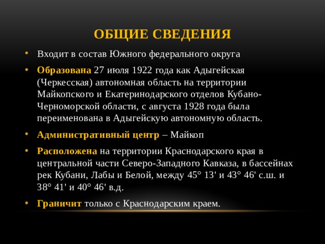 Общие сведения Входит в состав Южного федерального округа Образована 27 июля 1922 года как Адыгейская (Черкесская) автономная область на территории Майкопского и Екатеринодарского отделов Кубано-Черноморской области, с августа 1928 года была переименована в Адыгейскую автономную область. Административный центр – Майкоп Расположена на территории Краснодарского края в центральной части Северо-Западного Кавказа, в бассейнах рек Кубани, Лабы и Белой, между 45° 13' и 43° 46' с.ш. и 38° 41' и 40° 46' в.д.  Граничит только с Краснодарским краем. 