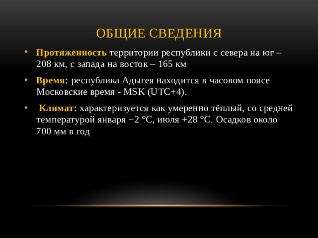 Общие сведения Протяженность территории республики с севера на юг – 208 км, с запада на восток – 165 км Время: республика Адыгея находится в часовом поясе Московские время - MSK (UTC+4).   Климат: характеризуется как умеренно тёплый, со средней температурой января −2 °C, июля +28 °C. Осадков около 700 мм в год 