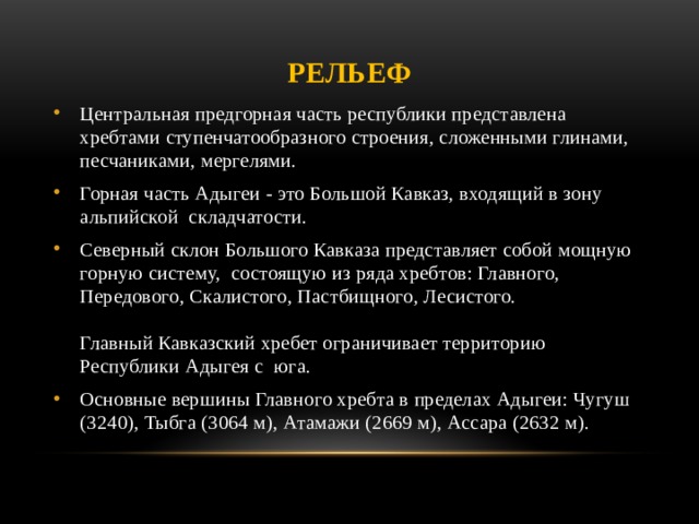 Рельеф Центральная предгорная часть республики представлена хребтами ступенчатообразного строения, сложенными глинами, песчаниками, мергелями. Горная часть Адыгеи - это Большой Кавказ, входящий в зону альпийской  складчатости. Северный склон Большого Кавказа представляет собой мощную горную систему,  состоящую из ряда хребтов: Главного,  Передового, Скалистого, Пастбищного, Лесистого.   Главный Кавказский хребет ограничивает территорию Республики Адыгея с  юга.  Основные вершины Главного хребта в пределах Адыгеи: Чугуш (3240), Тыбга (3064 м), Атамажи (2669 м), Ассара (2632 м).   