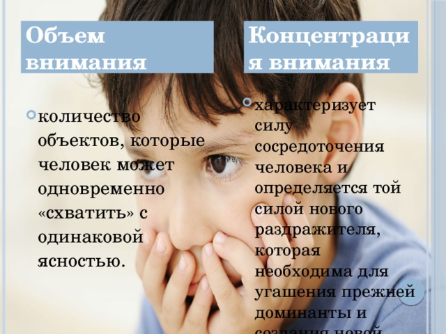 Объем внимания Концентрация внимания характеризует силу сосредоточения человека и определяется той силой нового раздражителя, которая необходима для угашения прежней доминанты и создания новой. количество объектов, которые человек может одновременно «схватить» с одинаковой ясностью. 4 