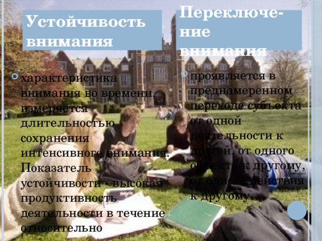 Устойчивость внимания Переключе-ние внимания проявляется в преднамеренном переходе субъекта от одной деятельности к другой, от одного объекта к другому, от одного действия к другому. характеристика внимания во времени, измеряется длительностью сохранения интенсивного внимания. Показатель устойчивости - высокая продуктивность деятельности в течение относительно длительного времени. 4 
