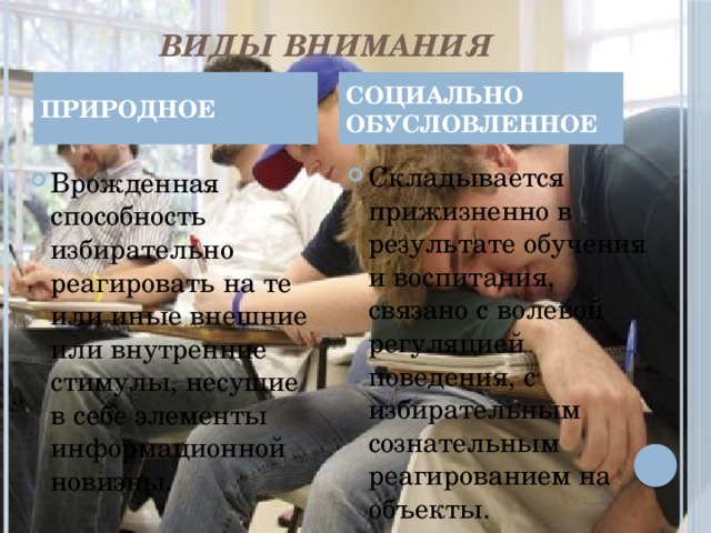 ВИДЫ ВНИМАНИЯ ПРИРОДНОЕ СОЦИАЛЬНО ОБУСЛОВЛЕННОЕ Складывается прижизненно в результате обучения и воспитания, связано с волевой регуляцией поведения, с избирательным сознательным реагированием на объекты. Врожденная способность избирательно реагировать на те или иные внешние или внутренние стимулы, несущие в себе элементы информационной новизны. 4 