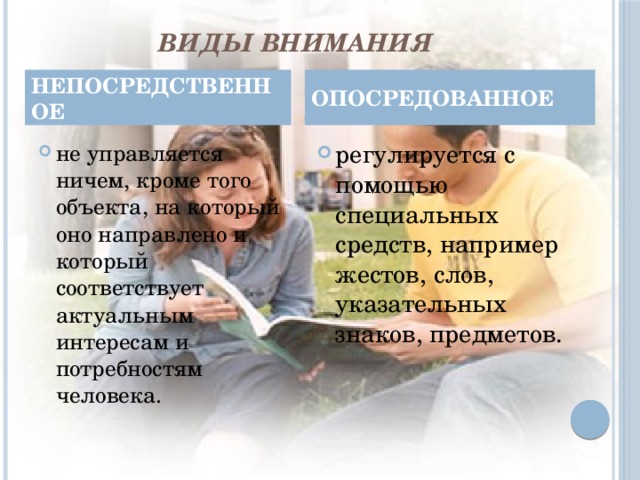 ВИДЫ ВНИМАНИЯ НЕПОСРЕДСТВЕННОЕ ОПОСРЕДОВАННОЕ не управляется ничем, кроме того объекта, на который оно направлено и который соответствует актуальным интересам и потребностям человека. регулируется с помощью специальных средств, например жестов, слов, указательных знаков, предметов. 4 