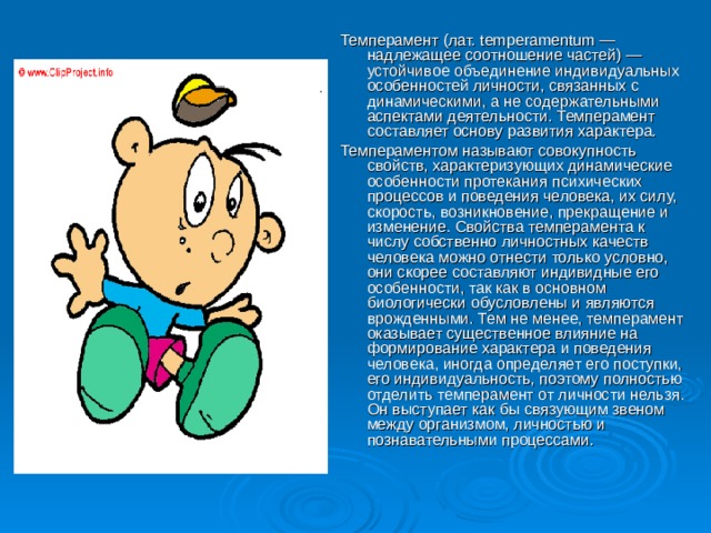 Темперамент (лат. temperamentum — надлежащее соотношение частей) — устойчивое объединение индивидуальных особенностей личности, связанных с динамическими, а не содержательными аспектами деятельности. Темперамент составляет основу развития характера. Темпераментом называют совокупность свойств, характеризующих динамические особенности протекания психических процессов и поведения человека, их силу, скорость, возникновение, прекращение и изменение. Свойства темперамента к числу собственно личностных качеств человека можно отнести только условно, они скорее составляют индивидные его особенности, так как в основном биологически обусловлены и являются врожденными. Тем не менее, темперамент оказывает существенное влияние на формирование характера и поведения человека, иногда определяет его поступки, его индивидуальность, поэтому полностью отделить темперамент от личности нельзя. Он выступает как бы связующим звеном между организмом, личностью и познавательными процессами.
