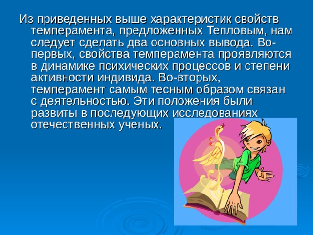 Из приведенных выше характеристик свойств темперамента, предложенных Тепловым, нам следует сделать два основных вывода. Во-первых, свойства темперамента проявляются в динамике психических процессов и степени активности индивида. Во-вторых, темперамент самым тесным образом связан с деятельностью. Эти положения были развиты в последующих исследованиях отечественных ученых.