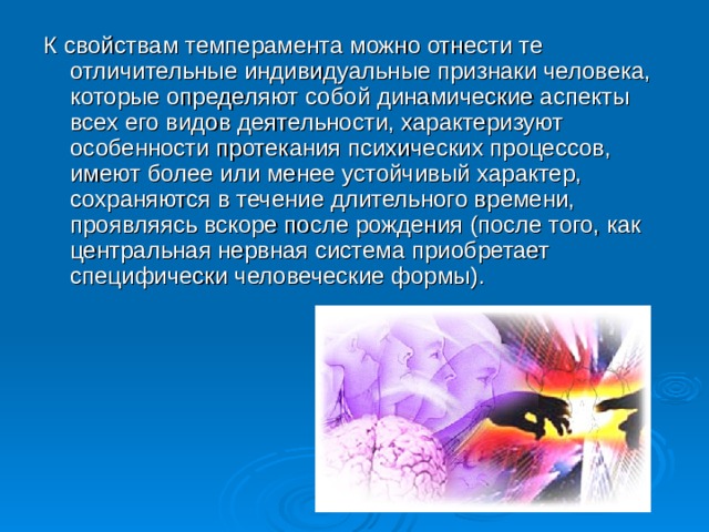 К свойствам темперамента можно отнести те отличительные индивидуальные признаки человека, которые определяют собой динамические аспекты всех его видов деятельности, характеризуют особенности протекания психических процессов, имеют более или менее устойчивый характер, сохраняются в течение длительного времени, проявляясь вскоре после рождения (после того, как центральная нервная система приобретает специфически человеческие формы).