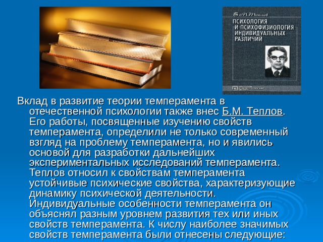 Вклад в развитие теории темперамента в отечественной психологии также внес Б.М. Теплов . Его работы, посвященные изучению свойств темперамента, определили не только современный взгляд на проблему темперамента, но и явились основой для разработки дальнейших экспериментальных исследований темперамента. Теплов относил к свойствам темперамента устойчивые психические свойства, характеризующие динамику психической деятельности. Индивидуальные особенности темперамента он объяснял разным уровнем развития тех или иных свойств темперамента. К числу наиболее значимых свойств темперамента были отнесены следующие: