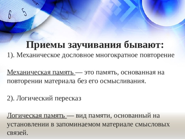 Приемы заучивания бывают: 1). Механическое дословное многократное повторение   Механическая память — это память, основанная на повторении материала без его осмысливания. 2). Логический пересказ Логическая память —  вид памяти, основанный на установлении в запоминаемом материале смысловых связей. 6
