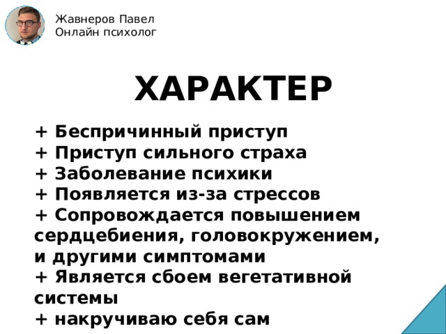 Жавнеров Павел Онлайн психолог ХАРАКТЕР + Беспричинный приступ + Приступ сильного страха + Заболевание психики + Появляется из-за стрессов + Сопровождается повышением сердцебиения, головокружением, и другими симптомами + Является сбоем вегетативной системы + накручиваю себя сам 