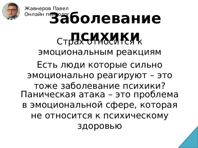 Жавнеров Павел Онлайн психолог Заболевание психики Страх относится к эмоциональным реакциям Есть люди которые сильно эмоционально реагируют – это тоже заболевание психики? Паническая атака – это проблема в эмоциональной сфере, которая не относится к психическому здоровью 
