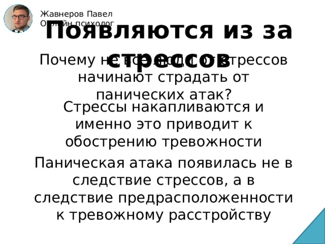 Жавнеров Павел Онлайн психолог Появляются из за стрессов Почему не все люди от стрессов начинают страдать от панических атак? Стрессы накапливаются и именно это приводит к обострению тревожности Паническая атака появилась не в следствие стрессов, а в следствие предрасположенности к тревожному расстройству 