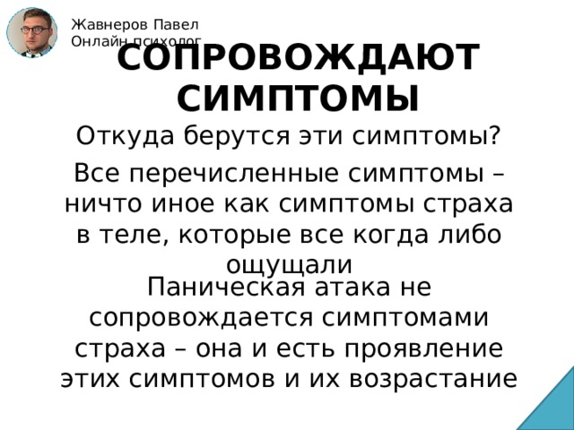 Жавнеров Павел Онлайн психолог СОПРОВОЖДАЮТ СИМПТОМЫ Откуда берутся эти симптомы? Все перечисленные симптомы – ничто иное как симптомы страха в теле, которые все когда либо ощущали Паническая атака не сопровождается симптомами страха – она и есть проявление этих симптомов и их возрастание 