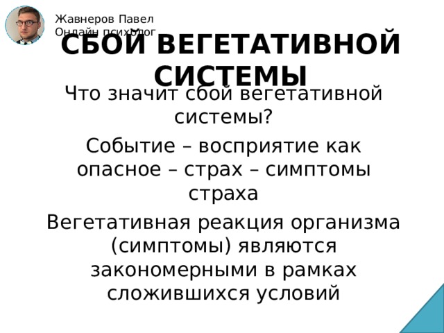 Жавнеров Павел Онлайн психолог СБОЙ ВЕГЕТАТИВНОЙ СИСТЕМЫ Что значит сбой вегетативной системы? Событие – восприятие как опасное – страх – симптомы страха Вегетативная реакция организма (симптомы) являются закономерными в рамках сложившихся условий 