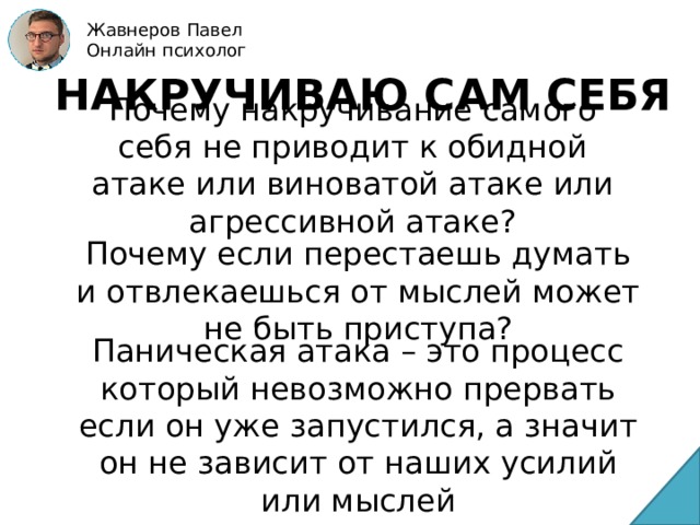 Жавнеров Павел Онлайн психолог НАКРУЧИВАЮ САМ СЕБЯ Почему накручивание самого себя не приводит к обидной атаке или виноватой атаке или агрессивной атаке? Почему если перестаешь думать и отвлекаешься от мыслей может не быть приступа? Паническая атака – это процесс который невозможно прервать если он уже запустился, а значит он не зависит от наших усилий или мыслей 