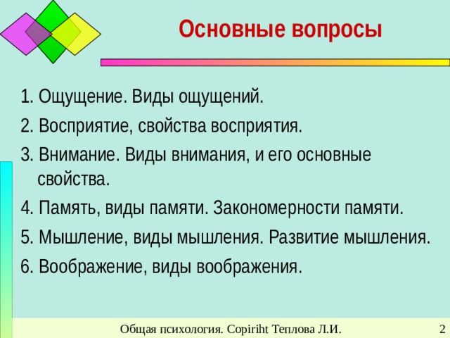 Основные вопросы 1. Ощущение. Виды ощущений. 2. Восприятие, свойства восприятия. 3. Внимание. Виды внимания, и его основные свойства. 4. Память, виды памяти. Закономерности памяти. 5. Мышление, виды мышления. Развитие мышления. 6. Воображение, виды воображения. Общая психология. Copiriht Теплова Л.И.
