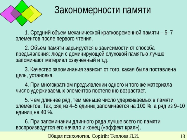 Закономерности памяти 1. Средний объем механической кратковременной памяти – 5–7 элементов после первого чтения. 2. Объем памяти варьируется в зависимости от способа предъявления: люди с доминирующей слуховой памятью лучше запоминают материал озвученный и т.д. 3. Качество запоминания зависит от того, какая была поставлена цель, установка. 4. При многократном предъявлении одного и того же материала число удерживаемых элементов постепенно возрастает. 5. Чем длиннее ряд, тем меньше число удерживаемых в памяти элементов. Так, ряд из 4–5 единиц запоминается на 100 %, а ряд из 9–10 единиц на 40 %. 6. При запоминании длинного ряда лучше всего по памяти воспроизводятся его начало и конец («эффект края»). Общая психология. Copiriht Теплова Л.И.
