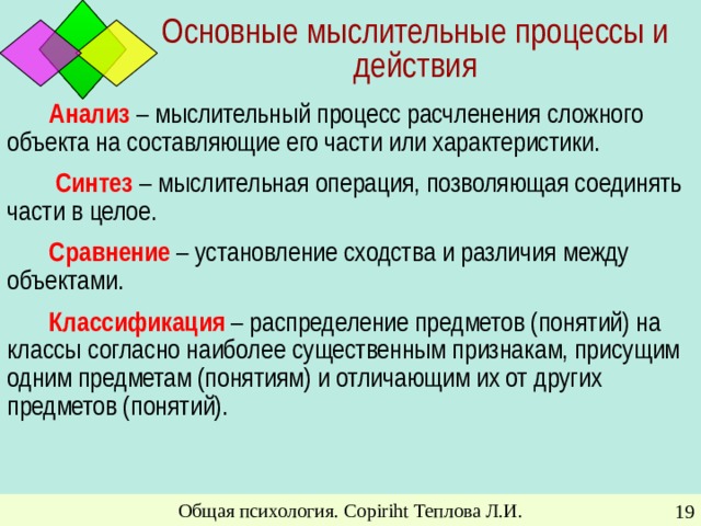 Основные мыслительные процессы и действия Анализ – мыслительный процесс расчленения сложного объекта на составляющие его части или характеристики.  Синтез – мыслительная операция, позволяющая соединять части в целое. Сравнение – установление сходства и различия между объектами. Классификация – распределение предметов (понятий) на классы согласно наиболее существенным признакам, присущим одним предметам (понятиям) и отличающим их от других предметов (понятий). Общая психология. Copiriht Теплова Л.И.