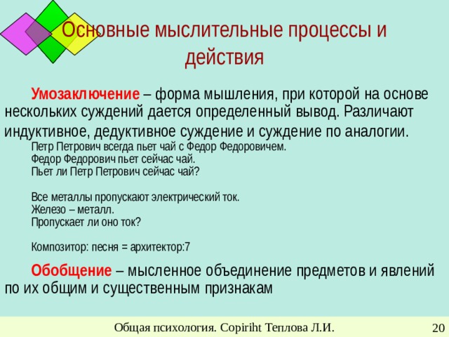 Основные мыслительные процессы и действия Умозаключение – форма мышления, при которой на основе нескольких суждений дается определенный вывод. Различают индуктивное, дедуктивное суждение и суждение по аналогии.  Петр Петрович всегда пьет чай с Федор Федоровичем. Федор Федорович пьет сейчас чай. Пьет ли Петр Петрович сейчас чай? Все металлы пропускают электрический ток. Железо – металл. Пропускает ли оно ток? Композитор: песня = архитектор:7 Обобщение – мысленное объединение предметов и явлений по их общим и существенным признакам Общая психология. Copiriht Теплова Л.И.