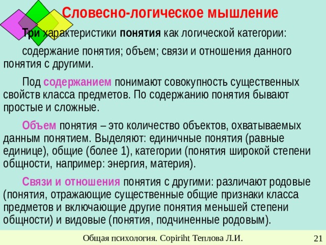 Словесно-логическое мышление Три характеристики понятия как логической категории: содержание понятия; объем; связи и отношения данного понятия с другими.  Под содержанием понимают совокупность существенных свойств класса предметов. По содержанию понятия бывают простые и сложные. Объем понятия – это количество объектов, охватываемых данным понятием. Выделяют: единичные понятия (равные единице), общие (более 1), категории (понятия широкой степени общности, например: энергия, материя). Связи и отношения понятия с другими: различают родовые (понятия, отражающие существенные общие признаки класса предметов и включающие другие понятия меньшей степени общности) и видовые (понятия, подчиненные родовым). Общая психология. Copiriht Теплова Л.И.