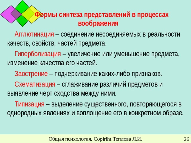 Формы синтеза представлений в процессах воображения Агглютинация – соединение несоединяемых в реальности качеств, свойств, частей предмета. Гиперболизация – увеличение или уменьшение предмета, изменение качества его частей. Заострение – подчеркивание каких-либо признаков. Схематизация – сглаживание различий предметов и выявление черт сходства между ними. Типизация – выделение существенного, повторяющегося в однородных явлениях и воплощение его в конкретном образе. Общая психология. Copiriht Теплова Л.И.