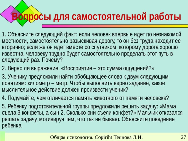 Вопросы для самостоятельной работы 1. Объясните следующий факт: если человек впервые идет по незнакомой местности, самостоятельно разыскивая дорогу, то он без труда находит ее вторично; если же он идет вместе со спутником, которому дорога хорошо известна, человеку трудно будет самостоятельно проделать этот путь в следующий раз. Почему? 2. Верно ли выражение: «Восприятие – это сумма ощущений?» 3. Ученику предложили найти обобщающее слово к двум следующим понятиям: километр – метр. Чтобы выполнить верно задание, какое мыслительное действие должен произвести ученик? 4. Подумайте, чем отличается память животного от памяти человека? 5. Ребенку подготовительной группы предложили решить задачу: «Мама съела 3 конфеты, а сын 2. Сколько они съели конфет?» Мальчик отказался решать задачу, мотивируя тем, что так не бывает. Объясните поведение ребенка. Общая психология. Copiriht Теплова Л.И.