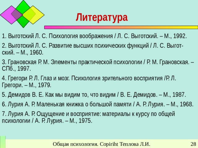 Литература 1. Выготский Л. С. Психология воображения / Л. С. Выготский. – М., 1992. 2. Выготский Л. С. Развитие высших психических функций / Л. С. Выгот-ский. – М., 1960. 3. Грановская Р. М. Элементы практической психологии / Р. М. Грановская. – СПб., 1997. 4. Грегори Р. Л. Глаз и мозг. Психология зрительного восприятия /Р. Л. Грегори. – М., 1979. 5. Демидов В. Е. Как мы видим то, что видим / В. Е. Демидов. – М., 1987. 6. Лурия А. Р. Маленькая книжка о большой памяти / А. Р. Лурия. – М., 1968. 7. Лурия А. Р. Ощущение и восприятие: материалы к курсу по общей психологии / А. Р. Лурия. – М., 1975. Общая психология. Copiriht Теплова Л.И.
