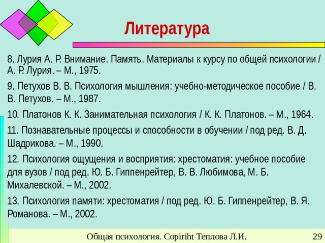 Литература 8. Лурия А. Р. Внимание. Память. Материалы к курсу по общей психологии / А. Р. Лурия. – М., 1975. 9. Петухов В. В. Психология мышления: учебно-методическое пособие / В. В. Петухов. – М., 1987. 10. Платонов К. К. Занимательная психология / К. К. Платонов. – М., 1964. 11. Познавательные процессы и способности в обучении / под ред. В. Д. Шадрикова. – М., 1990. 12. Психология ощущения и восприятия: хрестоматия: учебное пособие для вузов / под ред. Ю. Б. Гиппенрейтер, В. В. Любимова, М. Б. Михалевской. – М., 2002. 13. Психология памяти: хрестоматия / под ред. Ю. Б. Гиппенрейтер, В. Я. Романова. – М., 2002. Общая психология. Copiriht Теплова Л.И.