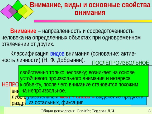 Внимание, виды и основные свойства внимания   Внимание – направленность и сосредоточенность человека на определенных объектах при одновременном отвлечении от других. Классификация видов внимания (основание: актив-ность личности) (Н. Ф. Добрынин). ПОСЛЕПРОИЗВОЛЬНОЕ  свойственно только человеку; возникает на основе устойчивого произвольного внимания и интереса к объекту, после чего внимание становится похожим  на непроизвольное. ПРОИЗВОЛЬНОЕ  свойственно только человеку, относится к высшим психическим функциям. Процесс формирования произвольного внимания описал Л. С. Выготский: указательный жест + слово  = выделение предмета  из остальных, фиксация . НЕПРОИЗВОЛЬНОЕ  внимание человека непосредственно привлекается либо сильным, либо новым, либо интересным раздражителем.  Общая психология. Copiriht Теплова Л.И.
