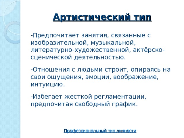 Артистический тип -Предпочитает занятия, связанные с изобразительной, музыкальной, литературно-художественной, актёрско-сценической деятельностью. -Отношения с людьми строит, опираясь на свои ощущения, эмоции, воображение, интуицию. -Избегает жесткой регламентации, предпочитая свободный график. Профессиональный тип личности