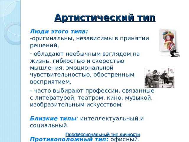 Артистический тип Люди этого типа: оригинальны, независимы в принятии решений,  обладают необычным взглядом на жизнь, гибкостью и скоростью мышления, эмоциональной чувствительностью, обостренным восприятием, -  ч асто выбирают профессии, связанные с литературой, театром, кино, музыкой, изобразительным искусством.  Близкие типы : интеллектуальный и социальный. Противоположный тип: офисный.   Профессиональный тип личности