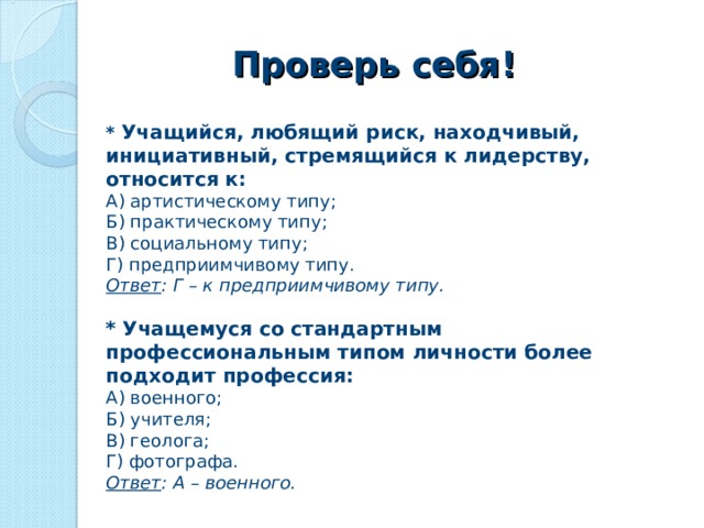 Проверь себя! *  Учащийся, любящий риск, находчивый, инициативный, стремящийся к лидерству, относится к: А) артистическому типу; Б) практическому типу; В) социальному типу; Г) предприимчивому типу. Ответ : Г – к предприимчивому типу. *  Учащемуся со стандартным профессиональным типом личности более подходит профессия: А) военного; Б) учителя; В) геолога; Г) фотографа. Ответ : А – военного.