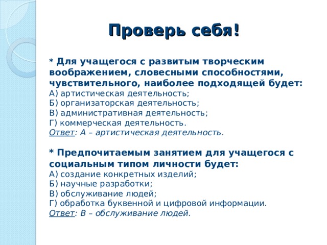 Проверь себя! *  Для учащегося с развитым творческим воображением, словесными способностями, чувствительного, наиболее подходящей будет: А) артистическая деятельность; Б) организаторская деятельность; В) административная деятельность; Г) коммерческая деятельность. Ответ : А – артистическая деятельность. *  Предпочитаемым занятием для учащегося с социальным типом личности будет: А) создание конкретных изделий; Б) научные разработки; В) обслуживание людей; Г) обработка буквенной и цифровой информации. Ответ : В – обслуживание людей.