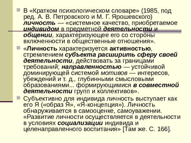 В «Кратком психологическом словаре» (1985, под ред. А. В. Петровского и М. Г. Ярошевского) личность  — «системное качество, приобретаемое индивидом  в предметной деятельности  и общении , характеризующее его со стороны включенности в общественные отношения». « Личность характеризуется активностью , стремлением субъекта расширить сферу своей деятельности , действовать за границами требований; направленностью — устойчивой доминирующей системой мотивов — интересов, убеждений и т. д., глубинными смысловыми образованиями... формирующимися в совместной деятельности  групп и коллективов». Субъективно для индивида личность выступает как его Я («образ Я», «Я-концепция»). Личность обнаруживается в самооценке, самоуважении. «Развитие личности осуществляется в деятельности в условиях социализации индивида и целенаправленного воспитания» [Там же. С. 166]. 