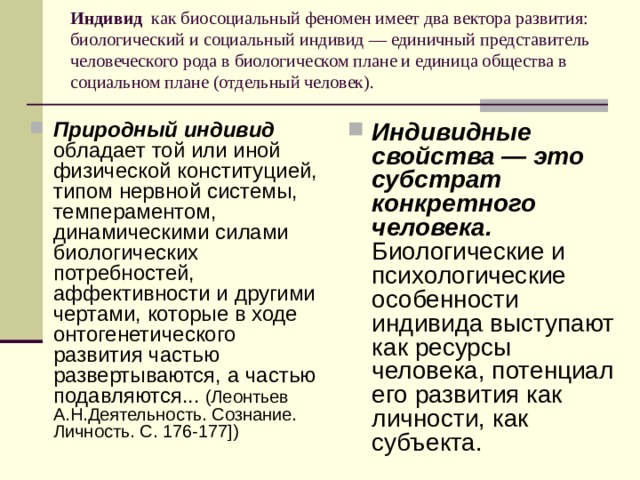 Индивид  как биосоциальный феномен имеет два вектора развития: биологический и социальный индивид — единичный представитель человеческого рода в биологическом плане и единица общества в социальном плане (отдельный человек).   Природный индивид обладает той или иной физической конституцией, типом нервной системы, темпераментом, динамическими силами биологических потребностей, аффективности и другими чертами, которые в ходе онтогенетического развития частью развертываются, а частью подавляются... (Леонтьев А.Н.Деятельность. Сознание. Личность. С. 176-177]) Индивидные свойства — это субстрат конкретного человека.  Биологические и психологические особенности индивида выступают как ресурсы человека, потенциал его развития как личности, как субъекта. 