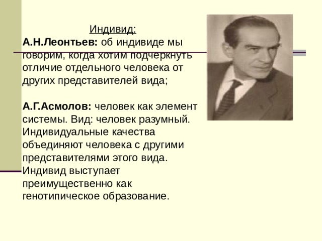 Индивид: А.Н.Леонтьев: об индивиде мы говорим, когда хотим подчеркнуть отличие отдельного человека от других представителей вида; А.Г.Асмолов: человек как элемент системы. Вид: человек разумный. Индивидуальные качества объединяют человека с другими представителями этого вида. Индивид выступает преимущественно как генотипическое образование. 