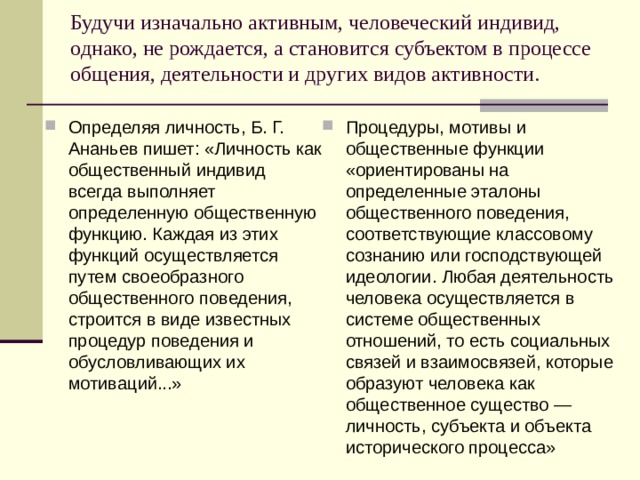 Будучи изначально активным, человеческий индивид, однако, не рождается, а становится субъектом в процессе общения, деятельности и других видов активности.   Определяя личность, Б. Г. Ананьев пишет: «Личность как общественный индивид всегда выполняет определенную общественную функцию. Каждая из этих функций осуществляется путем своеобразного общественного поведения, строится в виде известных процедур поведения и обусловливающих их мотиваций...» Процедуры, мотивы и общественные функции «ориентированы на определенные эталоны общественного поведения, соответствующие классовому сознанию или господствующей идеологии. Любая деятельность человека осуществляется в системе общественных отношений, то есть социальных связей и взаимосвязей, которые образуют человека как общественное существо — личность, субъекта и объекта исторического процесса» 