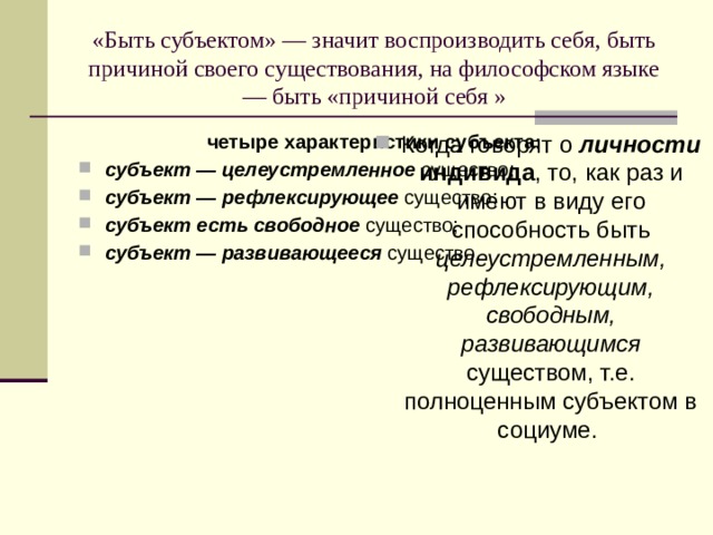 «Быть субъектом» — значит воспроизводить себя, быть причиной своего существования, на философском языке — быть «причиной себя » четыре характеристики субъекта: Когда говорят о личности индивида , то, как раз и имеют в виду его способность быть целеустремленным, рефлексирующим, свободным, развивающимся существом, т.е. полноценным субъектом в социуме. субъект — целеустремленное существо; субъект — рефлексирующее существо; субъект есть свободное существо; субъект — развивающееся существо. 