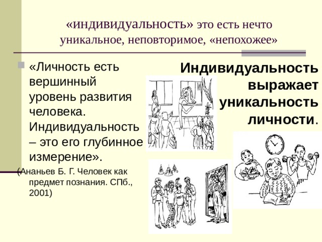 «индивидуальность» это есть нечто уникальное, неповторимое, «непохожее» «Личность есть вершинный уровень развития человека. Индивидуальность – это его глубинное измерение». Индивидуальность выражает уникальность личности . (Ананьев Б. Г. Человек как предмет познания. СПб., 2001) 