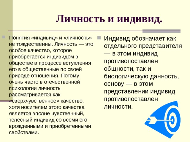Личность и индивид. Понятия «индивид» и «личность» не тождественны. Личность — это особое качество, которое приобретается индивидом в обществе в процессе вступления его в общественные по своей природе отношения. Потому очень часто в отечественной психологии личность рассматривается как «сверхчувственное» качество, хотя носителем этого качества является вполне чувственный, телесный индивид со всеми его врожденными и приобретенными свойствами. Индивид обозначает как отдельного представителя — в этом индивид противопоставлен общности, так и биологическую данность, основу — в этом представлении индивид противопоставлен личности. 